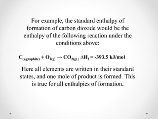 For example, the standard enthalpy of
formation of carbon dioxide would be the
enthalpy of the following reaction under the
conditions above:
C(s,graphite) + O2(g) → CO2(g) ; ∆Hf = -393.5 kJ/mol
Here all elements are written in their standard
states, and one mole of product is formed. This
is true for all enthalpies of formation.
 