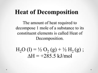 Heat of Decomposition
The amount of heat required to
decompose 1 mole of a substance to its
constituent elements is called Heat of
Decomposition.
H2O (l) = ½ O2 (g) + ½ H2 (g) ;
∆H = +285.5 kJ/mol
 