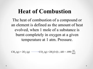 Heat of Combustion
The heat of combustion of a compound or
an element is defined as the amount of heat
evolved, when 1 mole of a substance is
burnt completely in oxygen at a given
temperature at 1 atm. Pressure.
CH4 (g) + 2O2 (g) CO2 (g) =2H2O (l) ; ∆H = -890
𝑘𝐽
𝑚𝑜𝑙
 
