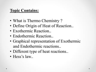 Topic Contains:
• What is Thermo Chemistry ?
• Define Origin of Heat of Reaction..
• Exothermic Reaction..
• Endothermic Reaction..
• Graphical representation of Exothermic
and Endothermic reactions..
• Different type of heat reactions..
• Hess’s law..
 