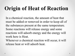 Origin of Heat of Reaction
In a chemical reaction, the amount of heat that
must be added or removed in order to keep all of
the substances present at the same temperature.
Some reactions will release energy and some
reactions will adsorb energy and the energy will
work here is Heat.
Whenever a chemical reaction will occur, it will
release heat or will adsorb heat.
 