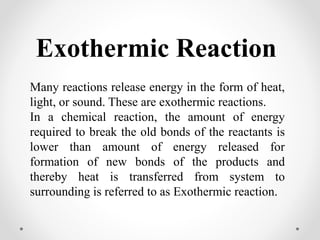 Exothermic Reaction
Many reactions release energy in the form of heat,
light, or sound. These are exothermic reactions.
In a chemical reaction, the amount of energy
required to break the old bonds of the reactants is
lower than amount of energy released for
formation of new bonds of the products and
thereby heat is transferred from system to
surrounding is referred to as Exothermic reaction.
 