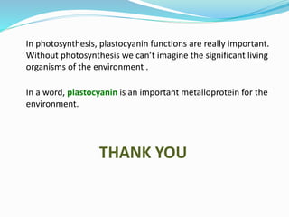 In photosynthesis, plastocyanin functions are really important.
Without photosynthesis we can’t imagine the significant living
organisms of the environment .
In a word, plastocyanin is an important metalloprotein for the
environment.
THANK YOU
 