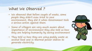 What We Observed ?
• We observed that before couple of weeks, some
people they didn’t even tried to save
environment, they did it when Government took
a serious action against them.
• Some of villagers are very much aware about
importance of environment they also told us how
they are helping humanity by saving environment
• They told us how they are using paddy waste as
animal food and in thermal power station to
generate electricity.
 