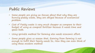 Public Reviews
• Some people are giving an Excuse about that why they are
burning paddy waste, they are obliged because of economical
problem.
• Cost of Paddy waste is very much cheaper as compare to their
budget of using as compost fertilizer because it needs time and
space both.
• Using sprinkle method for farming also needs economic effort.
• Some people gives us reason that, Earning from farming is not
enough to fulfill their family needs So, How they can even think of
using these modern method
 