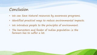 Conclusion
• We can Save Natural resources by awareness programs.
• Identified practical ways to reduce environmental impacts.
• We introduce people to the principles of environment.
• The harvesters and feeder of Indian population i.e the
farmers has to suffer a lot.
 