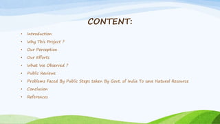 CONTENT:
• Introduction
• Why This Project ?
• Our Perception
• Our Efforts
• What We Observed ?
• Public Reviews
• Problems Faced By Public Steps taken By Govt. of India To save Natural Resource
• Conclusion
• References
 
