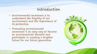 Introduction
• Environmental awareness is to
understand the fragility of our
environment and the importance of
its protection.
• Promoting environmental
awareness is an easy way to become
an environmental steward and
participate in creating a brighter
future for our future generation
 