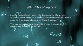 Why This Project ?
• Lovely Professional University has created the project
‘SATHI’ which recently adopted 10 nearby villages with a
view to transform them into ‘Smart Villages’.
• The protection of key elements of our environment is
important for human health.
 