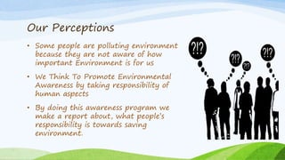 Our Perceptions
• Some people are polluting environment
because they are not aware of how
important Environment is for us
• We Think To Promote Environmental
Awareness by taking responsibility of
human aspects
• By doing this awareness program we
make a report about, what people’s
responsibility is towards saving
environment.
 