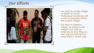 • We went to nearby villages
on behalf of Lovely
Professional University with
a view to transform them
into Smart Villages.
• We Went to Chaheru
Village, we talked to the
villagers and took an
Interview on how they can
save natural resources by
using them in smart way.
Our Efforts
 