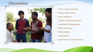 • Past vs future scenario
• Paddy crop burning
• Water pollution
• Water Harvesting System
• Sustainable Management
• Global Warming
• Deforestation
• Urbanization
• Importance Of Environment
Discussions:
 
