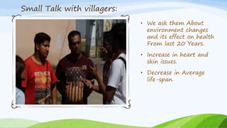 • We ask them About
environment changes
and its effect on health
From last 20 Years.
• Increase in heart and
skin issues.
• Decrease in Average
life-span.
Small Talk with villagers:
 