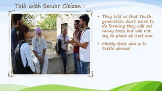 • They told us that Youth
generation don’t want to
do farming they will cut
many trees but will not
try to plant at least one.
• Mostly their aim is to
Settle abroad.
Talk with Senior Citizen :
 