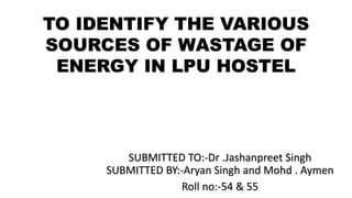 TO IDENTIFY THE VARIOUS
SOURCES OF WASTAGE OF
ENERGY IN LPU HOSTEL
SUBMITTED TO:-Dr .Jashanpreet Singh
SUBMITTED BY:-Aryan Singh and Mohd . Aymen
Roll no:-54 & 55
 