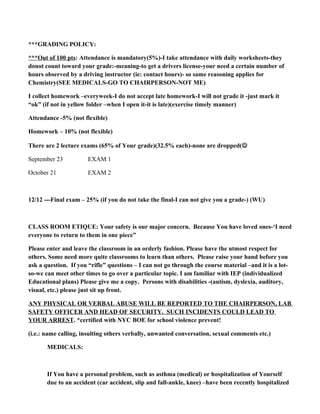 ***GRADING POLICY:
***Out of 100 pts: Attendance is mandatory(5%)-I take attendance with daily worksheets-they
donot count toward your grade:-meaning-to get a drivers license-your need a certain number of
hours observed by a driving instructor (ie: contact hours)- so same reasoning applies for
Chemistry(SEE MEDICALS-GO TO CHAIRPERSON-NOT ME)
I collect homework –everyweek-I do not accept late homework-I will not grade it -just mark it
“ok” (if not in yellow folder –when I open it-it is late)(exercise timely manner)
Attendance -5% (not flexible)
Homework – 10% (not flexible)
There are 2 lecture exams (65% of Your grade)(32.5% each)-none are dropped(
September 23 EXAM 1
October 21 EXAM 2
12/12 ---Final exam – 25% (if you do not take the final-I can not give you a grade-) (WU)
CLASS ROOM ETIQUE: Your safety is our major concern. Because You have loved ones-‘I need
everyone to return to them in one piece”
Please enter and leave the classroom in an orderly fashion. Please have the utmost respect for
others. Some need more quite classrooms to learn than others. Please raise your hand before you
ask a question. If you “rifle” questions – I can not go through the course material –and it is a lot-
so-we can meet other times to go over a particular topic. I am familiar with IEP (individualized
Educational plans) Please give me a copy. Persons with disabilities -(autism, dyslexia, auditory,
visual, etc.) please just sit up front.
ANY PHYSICAL OR VERBAL ABUSE WILL BE REPORTED TO THE CHAIRPERSON, LAB
SAFETY OFFICER AND HEAD OF SECURITY. SUCH INCIDENTS COULD LEAD TO
YOUR ARREST. *certified with NYC BOE for school violence prevent!
(i.e.: name calling, insulting others verbally, unwanted conversation, sexual comments etc.)
MEDICALS:
If You have a personal problem, such as asthma (medical) or hospitalization of Yourself
due to an accident (car accident, slip and fall-ankle, knee) –have been recently hospitalized
 