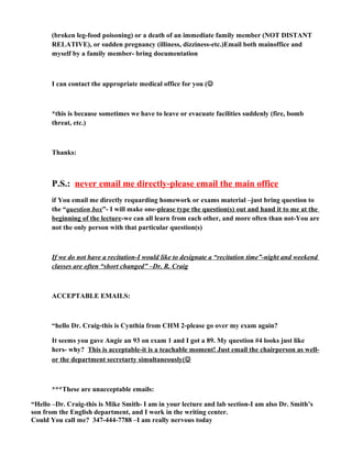 (broken leg-food poisoning) or a death of an immediate family member (NOT DISTANT
RELATIVE), or sudden pregnancy (illiness, dizziness-etc.)Email both mainoffice and
myself by a family member- bring documentation
I can contact the appropriate medical office for you (
*this is because sometimes we have to leave or evacuate facilities suddenly (fire, bomb
threat, etc.)
Thanks:
P.S.: never email me directly-please email the main office
if You email me directly requarding homework or exams material –just bring question to
the “question box”- I will make one-please type the question(s) out and hand it to me at the
beginning of the lecture-we can all learn from each other, and more often than not-You are
not the only person with that particular question(s)
If we do not have a recitation-I would like to designate a “recitation time”-night and weekend
classes are often “short changed” –Dr. R. Craig
ACCEPTABLE EMAILS:
“hello Dr. Craig-this is Cynthia from CHM 2-please go over my exam again?
It seems you gave Angie an 93 on exam 1 and I got a 89. My question #4 looks just like
hers- why? This is acceptable-it is a teachable moment! Just email the chairperson as well-
or the department secretarty simultaneously(
***These are unacceptable emails:
“Hello –Dr. Craig-this is Mike Smith- I am in your lecture and lab section-I am also Dr. Smith’s
son from the English department, and I work in the writing center.
Could You call me? 347-444-7788 –I am really nervous today
 