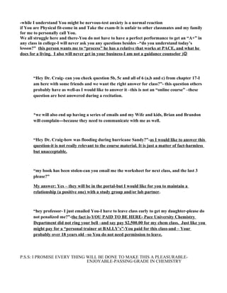 -while I understand You might be nervous-test anxiety is a normal reaction
if You are Physical fit-come in and Take the exam-It is unfair to other classmates and my family
for me to personally call You.
We all struggle here and there-You do not have to have a perfect performance to get an “A+” in
any class in college-I will never ask you any questions besides –“do you understand today’s
lesson?” this person wants me to “process” he has a relative that works at PACE, and what he
does for a living. I also will never get in your business-I am not a guidance counselor )
“Hey Dr. Craig- can you check question 5b, 5c and all of 6 (a,b and c) from chapter 17-I
am here with some friends and we want the right answer for class?”- this question others
probably have as well-as I would like to answer it –this is not an “online course” –these
question are best answered during a recitation.
*we will also end up having a series of emails and my Wife and kids, Brian and Brandon
will complain---because they need to communicate with me as well.
“Hey Dr. Craig-how was flooding during hurricane Sandy?”-as I would like to answer this
question-it is not really relevant to the course material. It is just a matter of fact-harmless
but unacceptable.
“my book has been stolen-can you email me the worksheet for next class, and the last 3
please?”
My answer: Yes – they will be in the portal-but I would like for you to maintain a
relationship (a positive one) with a study group and/or lab partner.
“hey professor- I just emailed You-I have to leave class early to get my daughter-please do
not penalized me?”-the fact is-YOU PAID TO BE HERE- Pace University Chemistry
Department did not ring your bell –and say pay $2,500.00 for my chem class. Just like you
might pay for a “personal trainer at BALLY’s”-You paid for this class-and – Your
probably over 18 years old –so You do not need permission to leave.
P.S.S: I PROMISE EVERY THING WILL BE DONE TO MAKE THIS A PLEASURABLE-
ENJOYABLE-PASSING GRADE IN CHEMISTRY
 