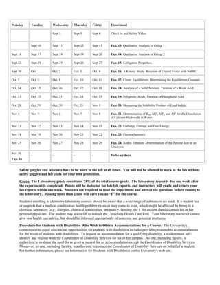 Monday Tuesday Wednesday Thursday Friday Experiment
Sept 4 Sept 5 Sept 6 Check-in and Safety Video.
Sept 10 Sept 11 Sept 12 Sept 13 Exp. 13: Qualitative Analysis of Group 1.
Sept 16 Sept 17 Sept 18 Sept 19 Sept 20 Exp. 14: Qualitative Analysis of Group 2.
Sept 23 Sept 24 Sept 25 Sept 26 Sept 27 Exp. 15: Colligative Properties.
Sept 30 Oct. 1 Oct. 2 Oct. 3 Oct. 4 Exp. 16: A Kinetic Study: Reaction of Crystal Violet with NaOH.
Oct. 7 Oct. 8 Oct. 9 Oct. 10 Oct. 11 Exp. 17: Chem. Equilibrium: Determining the Equilibrium Constant.
Oct. 14 Oct. 15 Oct. 16 Oct. 17 Oct. 18 Exp. 18: Analysis of a Solid Mixture: Titration of a Weak Acid.
Oct. 21 Oct. 22 Oct. 23 Oct. 24 Oct. 25 Exp. 19: Polyprotic Acids, Titration of Phosphoric Acid.
Oct. 28 Oct. 29 Oct. 30 Oct. 31 Nov 1 Exp. 20: Measuring the Solubility Product of Lead Iodide.
Nov 4 Nov 5 Nov 6 Nov 7 Nov 8 Exp. 21: Determination of Ksp, ΔGo
, ΔHo
, and ΔSo
for the Dissolution
of Calcium Hydroxide in Water.
Nov 11 Nov 12 Nov 13 Nov 14 Nov 15 Exp. 22: Enthalpy, Entropy and Free Energy.
Nov 18 Nov 19 Nov 20 Nov 21 Nov 22 Exp. 23: Electrochemistry.
Nov 25 Nov 26 Nov 27 Nov 28 Nov 29 Exp. 24: Redox Titration: Determination of the Percent Iron in an
Unknown.
Nov 30
Exp. 16
- - - - Make-up days.
Safety goggles and lab coats have to be worn in the lab at all times. You will not be allowed to work in the lab without
safety goggles and lab coats for your own protection.
Grade: The Laboratory grade constitutes 25% of the total course grade. The laboratory report is due one week after
the experiment is completed. Points will be deducted for late lab reports, and instructors will grade and return your
lab reports within one week. Students are required to read the experiment and answer the questions before coming to
the laboratory. Missing more than 2 labs will earn you an “F” for the course.
Students enrolling in chemistry laboratory courses should be aware that a wide range of substances are used. If a student has
or suspects that a medical condition or health problem exists or may come to exist, which might be affected by being in a
chemical laboratory (e.g., allergies, chemical sensitivities, pregnancy, fainting, etc.), the student should consult his or her
personal physician. The student may also wish to consult the University Health Care Unit. Your laboratory instructor cannot
give you health care advice, but should be informed appropriately of concerns and potential problems.
Procedure for Students with Disabilities Who Wish to Obtain Accommodations for a Course. The University's
commitment to equal educational opportunities for students with disabilities includes providing reasonable accommodations
for the needs of students with disabilities. To request an accommodation for a qualifying disability, a student must self-
identify and register with the Coordinator of Disability Services for his or her campus. No one, including faculty, is
authorized to evaluate the need for or grant a request for an accommodation except the Coordinator of Disability Services.
Moreover, no one, including faculty, is authorized to contact the Coordinator of Disability Services on behalf of a student.
For further information, please see Information for Students with Disabilities on the University's web site.
 