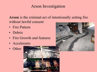 Arson Investigation
Arson is the criminal act of intentionally setting fire
without lawful consent
• Fire Pattern
• Debris
• Fire Growth and features
• Accelerants
• Other
 