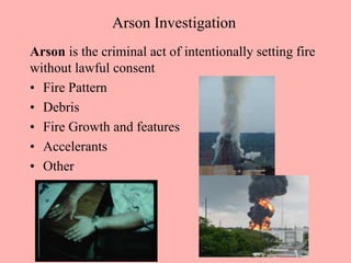 Arson Investigation
Arson is the criminal act of intentionally setting fire
without lawful consent
• Fire Pattern
• Debris
• Fire Growth and features
• Accelerants
• Other
 