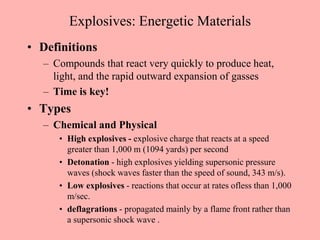 Explosives: Energetic Materials
• Definitions
– Compounds that react very quickly to produce heat,
light, and the rapid outward expansion of gasses
– Time is key!
• Types
– Chemical and Physical
• High explosives - explosive charge that reacts at a speed
greater than 1,000 m (1094 yards) per second
• Detonation - high explosives yielding supersonic pressure
waves (shock waves faster than the speed of sound, 343 m/s).
• Low explosives - reactions that occur at rates ofless than 1,000
m/sec.
• deflagrations - propagated mainly by a flame front rather than
a supersonic shock wave .
 