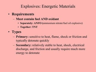 Explosives: Energetic Materials
• Requirements
– Must contain fuel AND oxidant
• Separately: ANFO (ammonium nitrate/fuel oil explosive)
• Together: TNT
• Types
– Primary: sensitive to heat, flame, shock or friction and
typically detonate quickly
– Secondary: relatively stable to heat, shock, electrical
discharge, and friction and usually require much more
energy to detonate
 