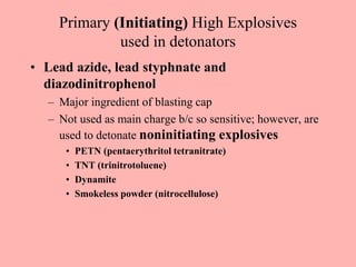 Primary (Initiating) High Explosives
used in detonators
• Lead azide, lead styphnate and
diazodinitrophenol
– Major ingredient of blasting cap
– Not used as main charge b/c so sensitive; however, are
used to detonate noninitiating explosives
• PETN (pentaerythritol tetranitrate)
• TNT (trinitrotoluene)
• Dynamite
• Smokeless powder (nitrocellulose)
 