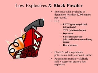 Low Explosives & Black Powder
• Explosive with a velocity of
detonation less than 1,000 meters
per second.
• Ex.)
• PETN (pentaerythritol
tetranitrate)
• TNT (trinitrotoluene)
• Dynamite
• Smokeless powder
(nitrocellulose)- nonmilitary
issued
• Black powder
• Black Powder ingredients:
potassium nitrate, carbon & sulfur
• Potassium chromate + Sulfuric
acid + sugar can create a low
explosive
 