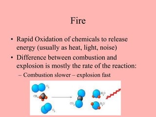 Fire
• Rapid Oxidation of chemicals to release
energy (usually as heat, light, noise)
• Difference between combustion and
explosion is mostly the rate of the reaction:
– Combustion slower – explosion fast
 