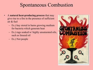 Spontaneous Combustion
• A natural heat-producing process that may
give rise to a fire in the presence of sufficient
air & fuel
– Ex.) hay stored in barns growing medium
for bacteria which generate heat
– Ex.) rags soaked w/ highly unsaturated oils,
such as linseed oil
– Ex.) Not people
 