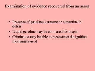 Examination of evidence recovered from an arson
• Presence of gasoline, kerosene or turpentine in
debris
• Liquid gasoline may be compared for origin
• Criminalist may be able to reconstruct the ignition
mechanism used
 