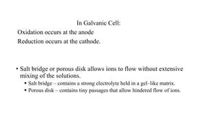 In Galvanic Cell:
Oxidation occurs at the anode
Reduction occurs at the cathode.
• Salt bridge or porous disk allows ions to flow without extensive
mixing of the solutions.
 Salt bridge – contains a strong electrolyte held in a gel–like matrix.
 Porous disk – contains tiny passages that allow hindered flow of ions.
 