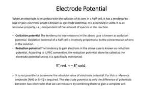 Electrode Potential
When an electrode is in contact with the solution of its ions in a half-cell, it has a tendency to
lose or gain electrons which is known as electrode potential. It is expressed in volts. It is an
intensive property, i.e., independent of the amount of species in the reaction.
• Oxidation potential The tendency to lose electrons in the above case is known as oxidation
potential. Oxidation potential of a half-cell is inversely proportional to the concentration of ions
in the solution.
• Reduction potential The tendency to gain electrons in the above case is known as reduction
potential. According to IUPAC convention, the reduction potential alone be called as the
electrode potential unless it is specifically mentioned.
E° red. = – E° oxid.
• It is not possible to determine the absolute value of electrode potential. For this a reference
electrode [NHE or SHE] is required. The electrode potential is only the difference of potentials
between two electrodes that we can measure by combining them to give a complete cell.
 