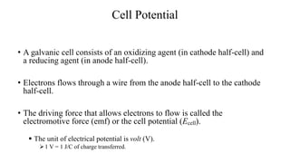 Cell Potential
• A galvanic cell consists of an oxidizing agent (in cathode half-cell) and
a reducing agent (in anode half-cell).
• Electrons flows through a wire from the anode half-cell to the cathode
half-cell.
• The driving force that allows electrons to flow is called the
electromotive force (emf) or the cell potential (Ecell).
 The unit of electrical potential is volt (V).
1 V = 1 J/C of charge transferred.
 