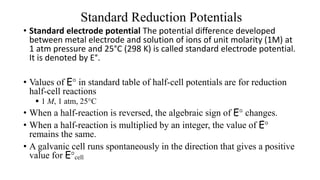 Standard Reduction Potentials
• Standard electrode potential The potential difference developed
between metal electrode and solution of ions of unit molarity (1M) at
1 atm pressure and 25°C (298 K) is called standard electrode potential.
It is denoted by E°.
• Values of E° in standard table of half-cell potentials are for reduction
half-cell reactions
 1 M, 1 atm, 25°C
• When a half-reaction is reversed, the algebraic sign of E° changes.
• When a half-reaction is multiplied by an integer, the value of E°
remains the same.
• A galvanic cell runs spontaneously in the direction that gives a positive
value for E°cell
 