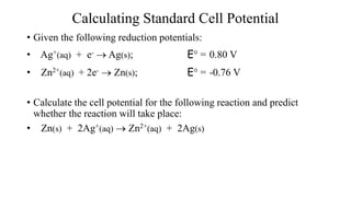 Calculating Standard Cell Potential
• Given the following reduction potentials:
• Ag+(aq) + e-  Ag(s); E° = 0.80 V
• Zn2+(aq) + 2e-  Zn(s); E° = -0.76 V
• Calculate the cell potential for the following reaction and predict
whether the reaction will take place:
• Zn(s) + 2Ag+(aq)  Zn2+(aq) + 2Ag(s)
 