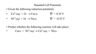 Standard Cell Potentials
• Given the following reduction potentials:
• Cu2+(aq) + 2e-  Cu(s); E° = 0.34 V
• Ni2+(aq) + 2e-  Ni(s); E° = -0.23 V
• Predict whether the following reaction will take place:
• Cu(s) + Ni2+(aq)  Cu2+(aq) + Ni(s)
 