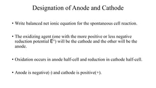 Designation of Anode and Cathode
• Write balanced net ionic equation for the spontaneous cell reaction.
• The oxidizing agent (one with the more positive or less negative
reduction potential E°) will be the cathode and the other will be the
anode.
• Oxidation occurs in anode half-cell and reduction in cathode half-cell.
• Anode is negative(-) and cathode is positive(+).
 