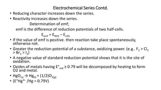 Electrochemical Series Contd.
• Reducing character increases down the series.
• Reactivity increases down the series.
Determination of emf;
emf is the difference of reduction potentials of two half-cells.
Eemf = ERHS – ELHS
• If the value of emf is positive. then reaction take place spontaneously,
otherwise not.
• Greater the reduction potential of a substance, oxidizing power. (e.g.. F2 > Cl2
> Br2 > I2)
• A negative value of standard reduction potential shows that it is the site of
oxidation.
• Oxides of metals having E°red ≥ 0.79 will be decomposed by heating to form
O2 and metal.
• HgO(s) → Hg(l) + (1/2)O2(g)
• (E°Hg2+ /Hg = 0.79V)
 