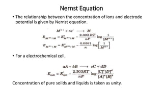 Nernst Equation
• The relationship between the concentration of ions and electrode
potential is given by Nernst equation.
• For a electrochemical cell,
Concentration of pure solids and liquids is taken as unity.
 