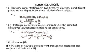 Concentration Cells
• (i) Electrode concentration cells Two hydrogen electrodes or different
pressures are dipped In the same solution of electrolyte,
e.g..
• (ii) Electrolyte concentration cells Electrodes are the same but
electrolyte solutions have different concentrations,
e.g..
• Conductance (G)
It is the ease of flow of electric current through the conductor. It is
reciprocal of resistance (R).
 