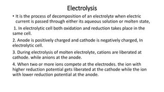 Electrolysis
• It is the process of decomposition of an electrolyte when electric
current is passed through either its aqueous solution or molten state,
1. In electrolytic cell both oxidation and reduction takes place in the
same cell.
2. Anode is positively charged and cathode is negatively charged, In
electrolytic cell.
3. During electrolysis of molten electrolyte, cations are liberated at
cathode. while anions at the anode.
4. When two or more ions compete at the electrodes. the ion with
higher reduction potential gets liberated at the cathode while the ion
with lower reduction potential at the anode.
 
