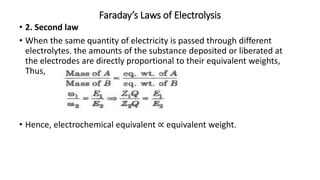 Faraday’s Laws of Electrolysis
• 2. Second law
• When the same quantity of electricity is passed through different
electrolytes. the amounts of the substance deposited or liberated at
the electrodes are directly proportional to their equivalent weights,
Thus,
• Hence, electrochemical equivalent ∝ equivalent weight.
 