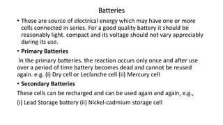 Batteries
• These are source of electrical energy which may have one or more
cells connected in series. For a good quality battery it should be
reasonably light. compact and its voltage should not vary appreciably
during its use.
• Primary Batteries
In the primary batteries. the reaction occurs only once and after use
over a period of time battery becomes dead and cannot be reused
again. e.g. (i) Dry cell or Leclanche cell (ii) Mercury cell
• Secondary Batteries
These cells can be recharged and can be used again and again, e.g.,
(i) Lead Storage battery (ii) Nickel-cadmium storage cell
 