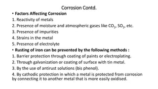 Corrosion Contd.
• Factors Affecting Corrosion
1. Reactivity of metals
2. Presence of moisture and atmospheric gases like CO2, SO2, etc.
3. Presence of impurities
4. Strains in the metal
5. Presence of electrolyte
• Rusting of iron can be prevented by the following methods :
1. Barrier protection through coating of paints or electroplating.
2. Through galvanization or coating of surface with tin metal.
3. By the use of antirust solutions (bis phenol).
4. By cathodic protection in which a metal is protected from corrosion
by connecting it to another metal that is more easily oxidised.
 