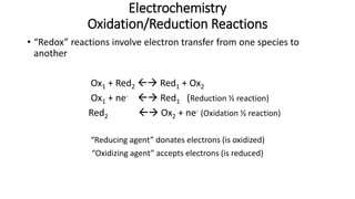 Electrochemistry
Oxidation/Reduction Reactions
• “Redox” reactions involve electron transfer from one species to
another
Ox1 + Red2  Red1 + Ox2
Ox1 + ne-  Red1 (Reduction ½ reaction)
Red2  Ox2 + ne- (Oxidation ½ reaction)
“Reducing agent” donates electrons (is oxidized)
“Oxidizing agent” accepts electrons (is reduced)
 
