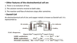 • Other features of the electrochemical cell are
1. There is no evolution of heat.
2. The solution remains neutral on both sides.
3. The reaction and flow of electrons stops after sometime.
• Daniell Cell
An electrochemical cell of zinc and copper metals is known as Daniell cell. It is
represented as
 