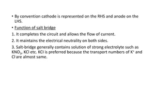 • By convention cathode is represented on the RHS and anode on the
LHS.
• Function of salt bridge
1. It completes the circuit and allows the flow of current.
2. It maintains the electrical neutrality on both sides.
3. Salt-bridge generally contains solution of strong electrolyte such as
KNO3, KCl etc. KCI is preferred because the transport numbers of K+ and
Cl-are almost same.
 