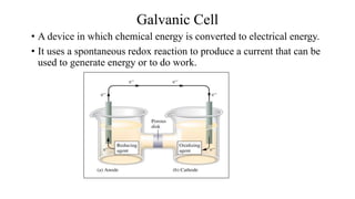 Galvanic Cell
• A device in which chemical energy is converted to electrical energy.
• It uses a spontaneous redox reaction to produce a current that can be
used to generate energy or to do work.
 